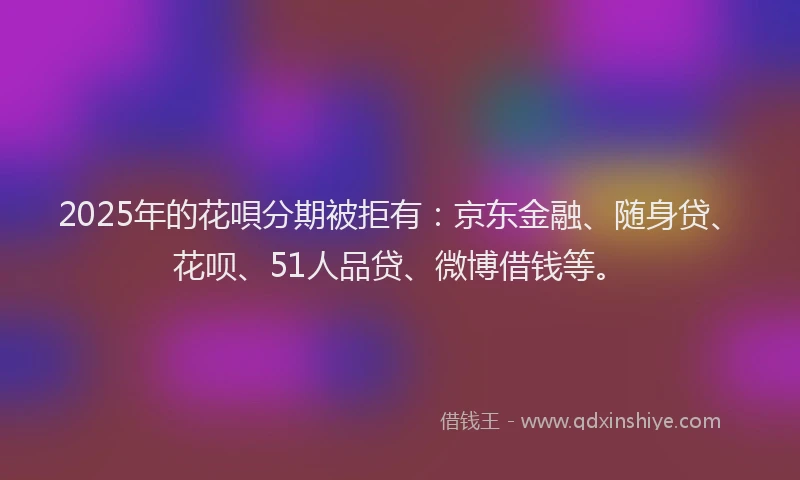 2025年的花唄分期被拒有：京东金融、随身贷、花呗、51人品贷、微博借钱等。