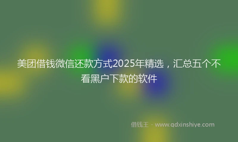 美团借钱微信还款方式2025年精选，汇总五个不看黑户下款的软件