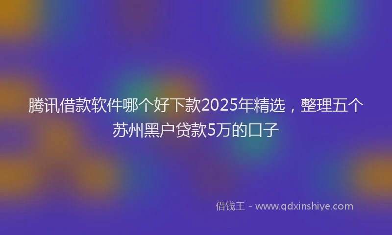 腾讯借款软件哪个好下款2025年精选，整理五个苏州黑户贷款5万的口子