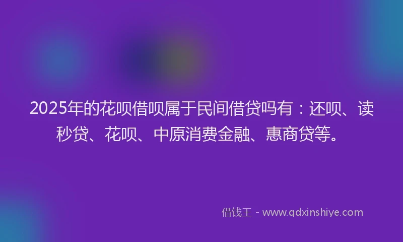 2025年的花呗借呗属于民间借贷吗有：还呗、读秒贷、花呗、中原消费金融、惠商贷等。