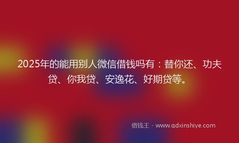 2025年的能用别人微信借钱吗有：替你还、功夫贷、你我贷、安逸花、好期贷等。