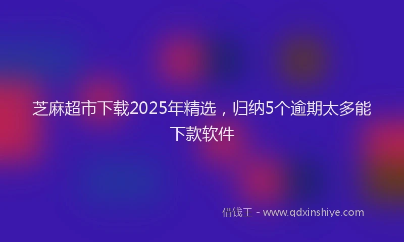 芝麻超市下载2025年精选，归纳5个逾期太多能下款软件