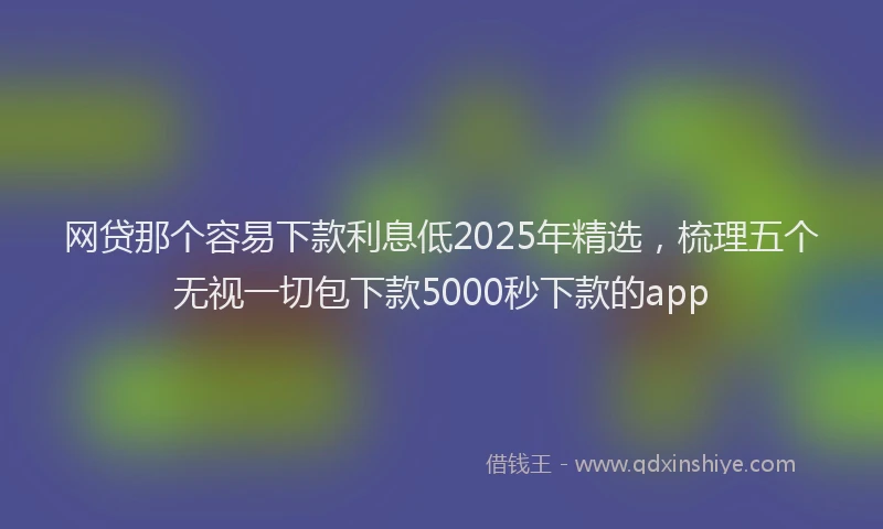 网贷那个容易下款利息低2025年精选，梳理五个无视一切包下款5000秒下款的app
