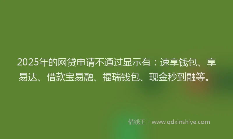 2025年的网贷申请不通过显示有：速享钱包、享易达、借款宝易融、福瑞钱包、现金秒到融等。
