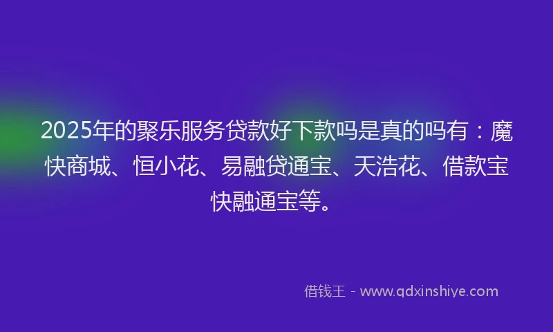 2025年的聚乐服务贷款好下款吗是真的吗有：魔快商城、恒小花、易融贷通宝、天浩花、借款宝快融通宝等。
