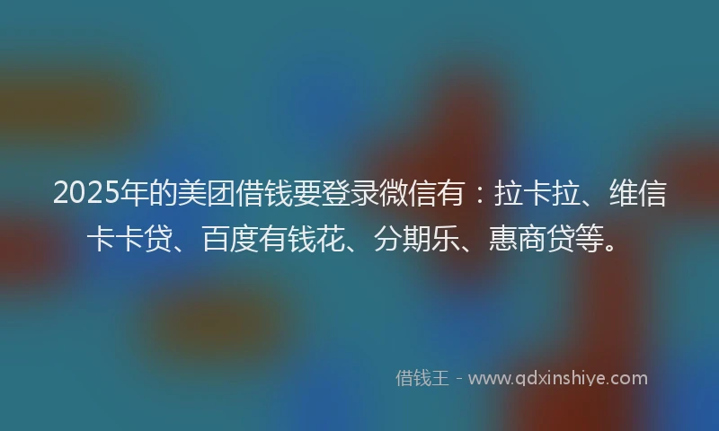 2025年的美团借钱要登录微信有：拉卡拉、维信卡卡贷、百度有钱花、分期乐、惠商贷等。