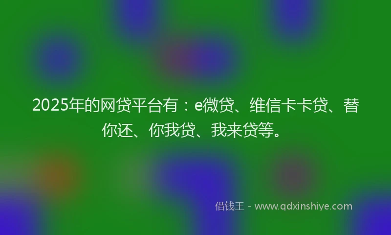 2025年的网贷平台有：e微贷、维信卡卡贷、替你还、你我贷、我来贷等。