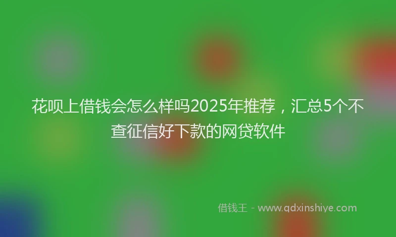 花呗上借钱会怎么样吗2025年推荐，汇总5个不查征信好下款的网贷软件