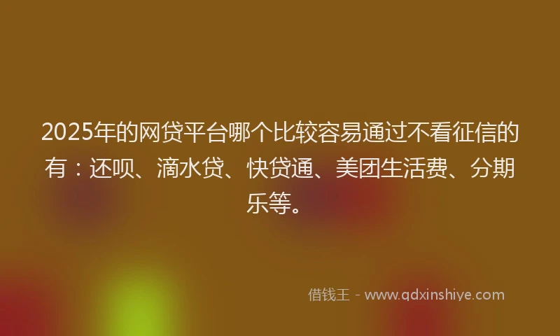 2025年的网贷平台哪个比较容易通过不看征信的有：还呗、滴水贷、快贷通、美团生活费、分期乐等。