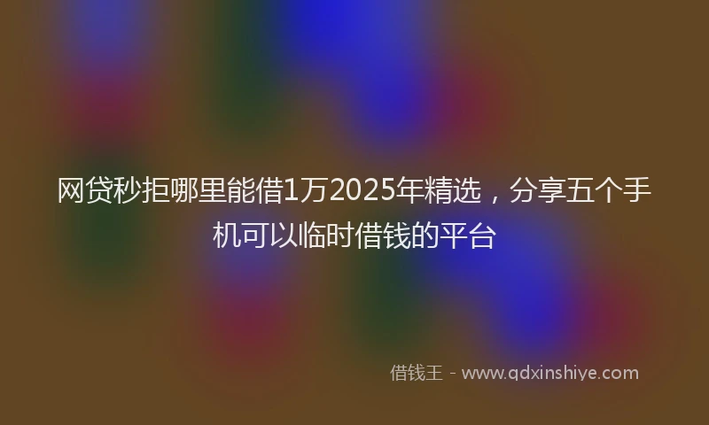 网贷秒拒哪里能借1万2025年精选，分享五个手机可以临时借钱的平台