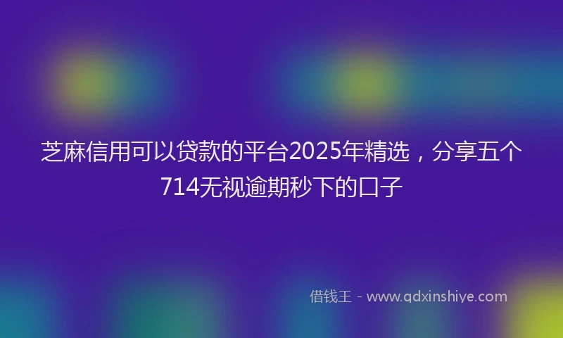 芝麻信用可以贷款的平台2025年精选，分享五个714无视逾期秒下的口子