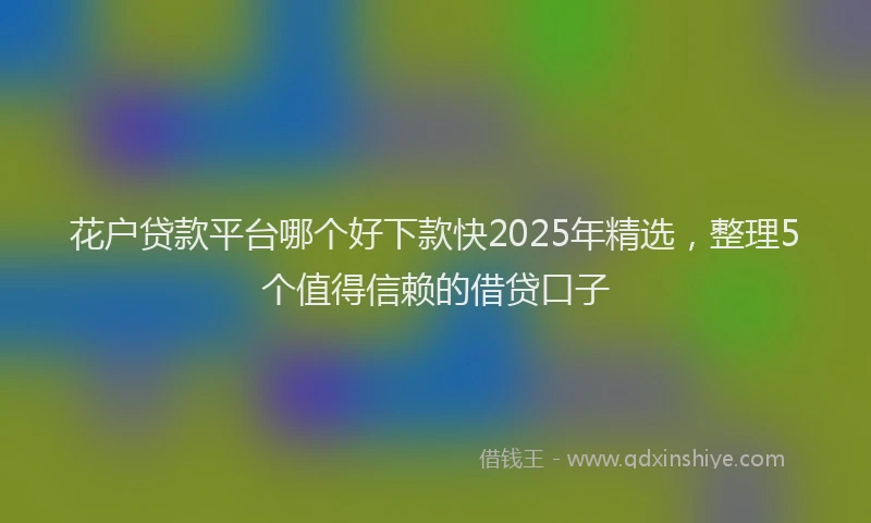 花户贷款平台哪个好下款快2025年精选，整理5个值得信赖的借贷口子