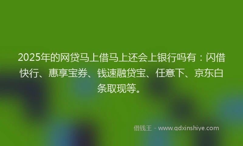 2025年的网贷马上借马上还会上银行吗有：闪借快行、惠享宝券、钱速融贷宝、任意下、京东白条取现等。