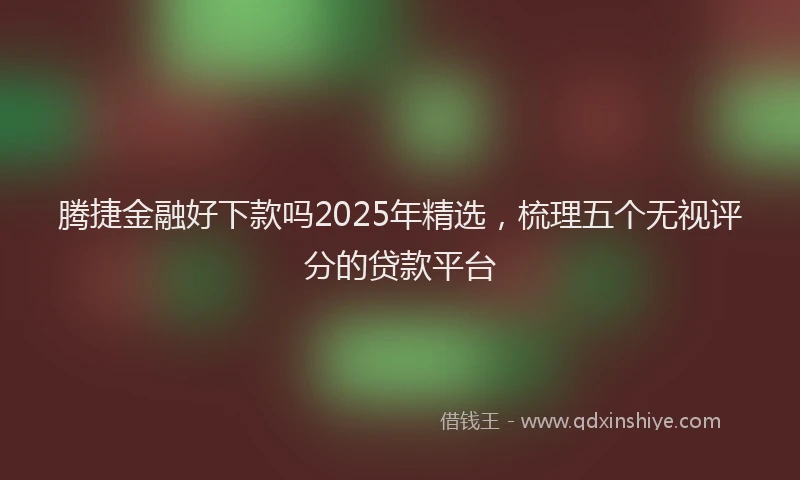 腾捷金融好下款吗2025年精选，梳理五个无视评分的贷款平台