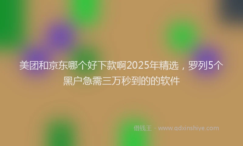 美团和京东哪个好下款啊2025年精选，罗列5个黑户急需三万秒到的的软件