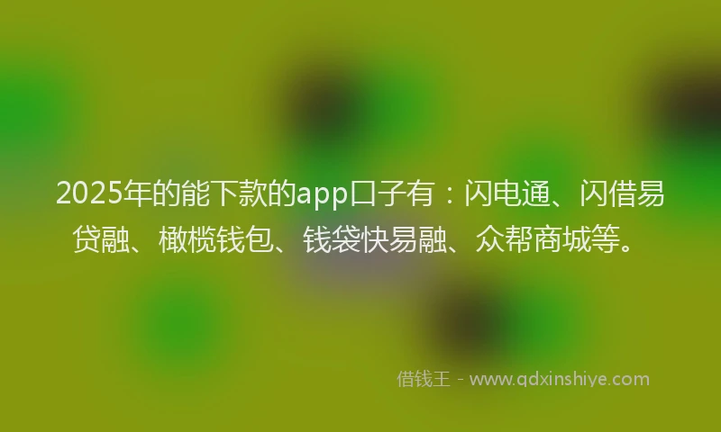 2025年的能下款的app口子有：闪电通、闪借易贷融、橄榄钱包、钱袋快易融、众帮商城等。
