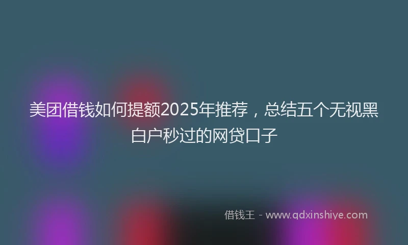 美团借钱如何提额2025年推荐，总结五个无视黑白户秒过的网贷口子