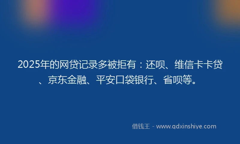2025年的网贷记录多被拒有：还呗、维信卡卡贷、京东金融、平安口袋银行、省呗等。