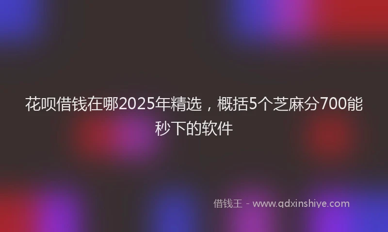 花呗借钱在哪2025年精选，概括5个芝麻分700能秒下的软件