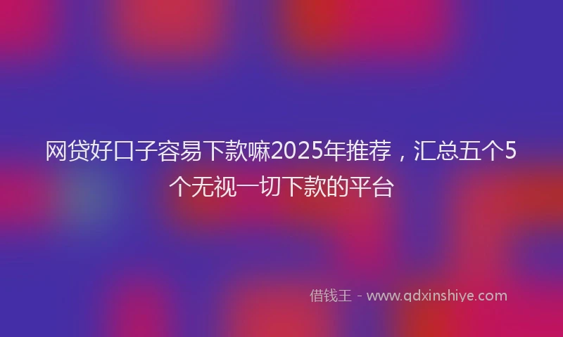 网贷好口子容易下款嘛2025年推荐，汇总五个5个无视一切下款的平台
