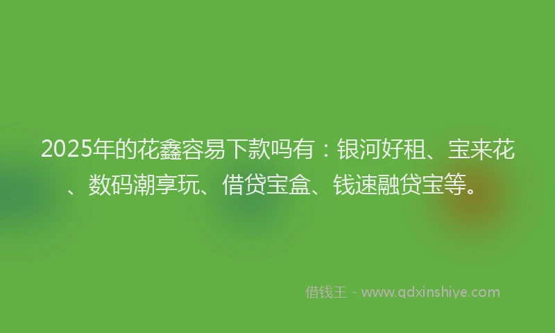 2025年的花鑫容易下款吗有：银河好租、宝来花、数码潮享玩、借贷宝盒、钱速融贷宝等。