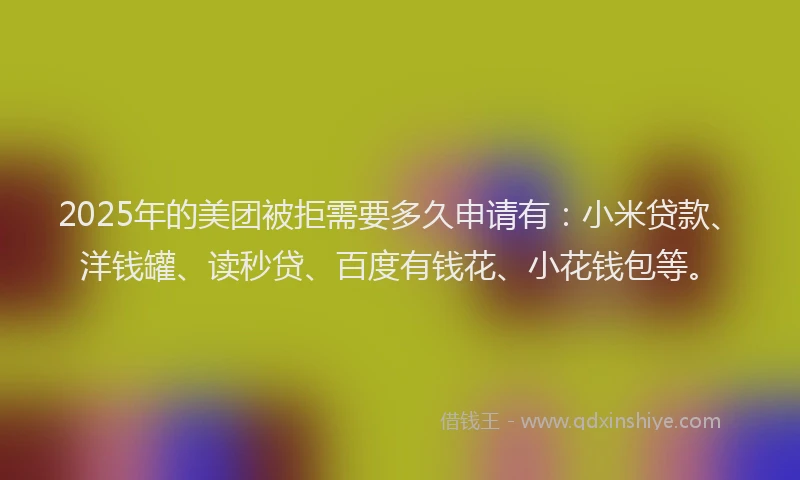 2025年的美团被拒需要多久申请有：小米贷款、洋钱罐、读秒贷、百度有钱花、小花钱包等。