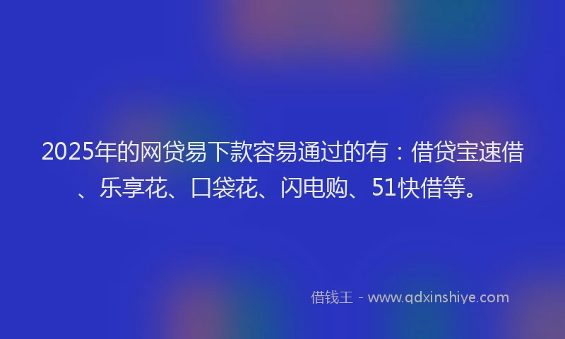 2025年的网贷易下款容易通过的有：借贷宝速借、乐享花、口袋花、闪电购、51快借等。