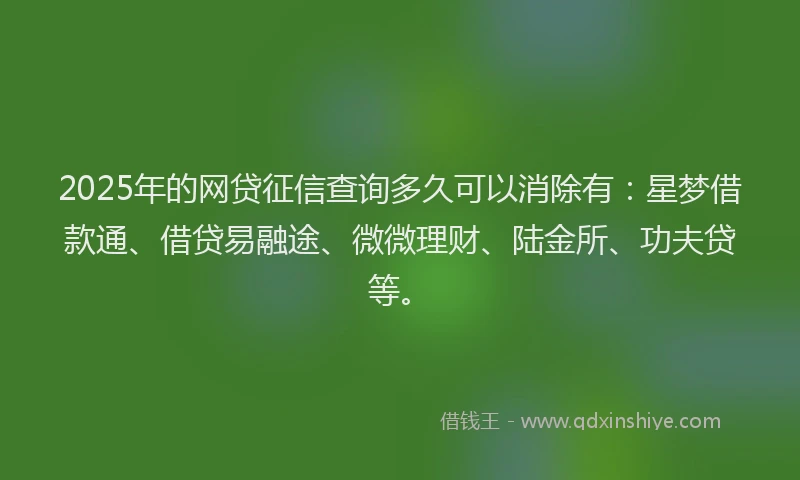 2025年的网贷征信查询多久可以消除有：星梦借款通、借贷易融途、微微理财、陆金所、功夫贷等。
