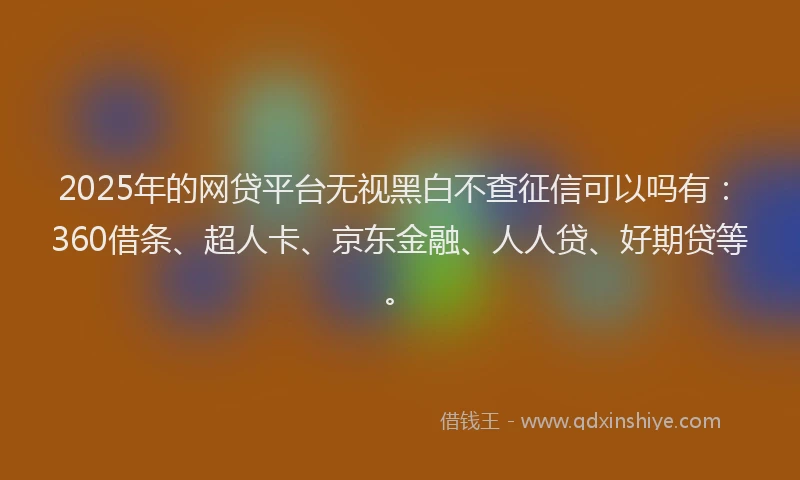 2025年的网贷平台无视黑白不查征信可以吗有：360借条、超人卡、京东金融、人人贷、好期贷等。