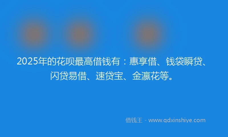 2025年的花呗最高借钱有：惠享借、钱袋瞬贷、闪贷易借、速贷宝、金瀛花等。