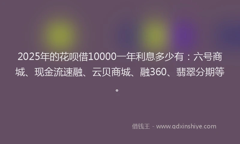 2025年的花呗借10000一年利息多少有：六号商城、现金流速融、云贝商城、融360、翡翠分期等。
