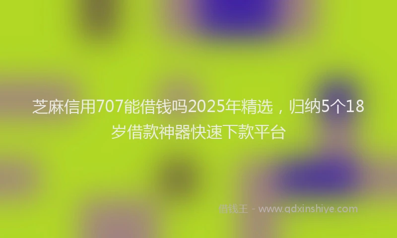 芝麻信用707能借钱吗2025年精选，归纳5个18岁借款神器快速下款平台