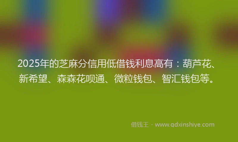 2025年的芝麻分信用低借钱利息高有：葫芦花、新希望、森森花呗通、微粒钱包、智汇钱包等。