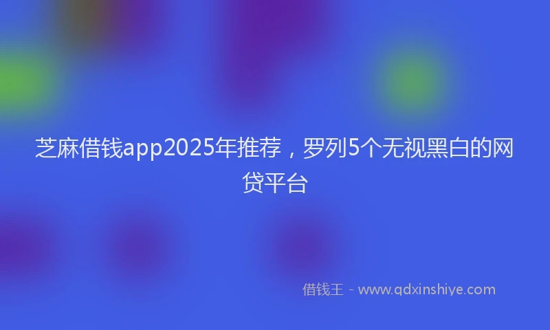 芝麻借钱app2025年推荐，罗列5个无视黑白的网贷平台