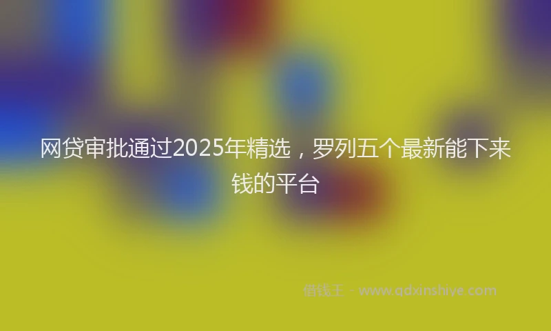 网贷审批通过2025年精选，罗列五个最新能下来钱的平台