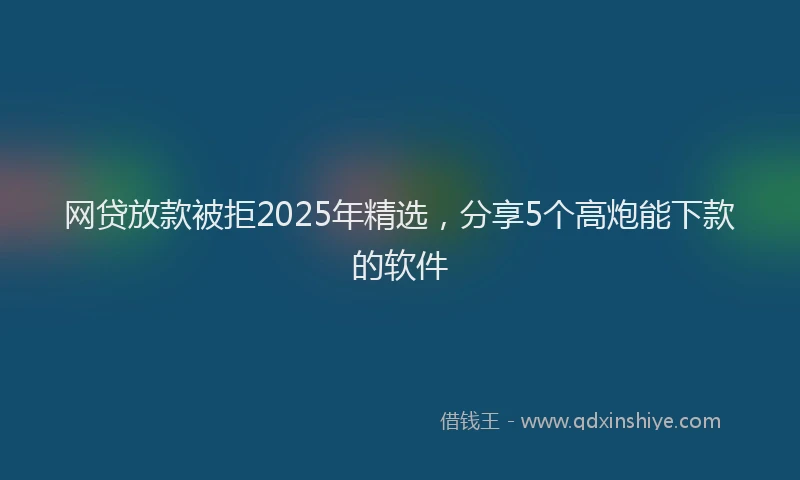 网贷放款被拒2025年精选，分享5个高炮能下款的软件