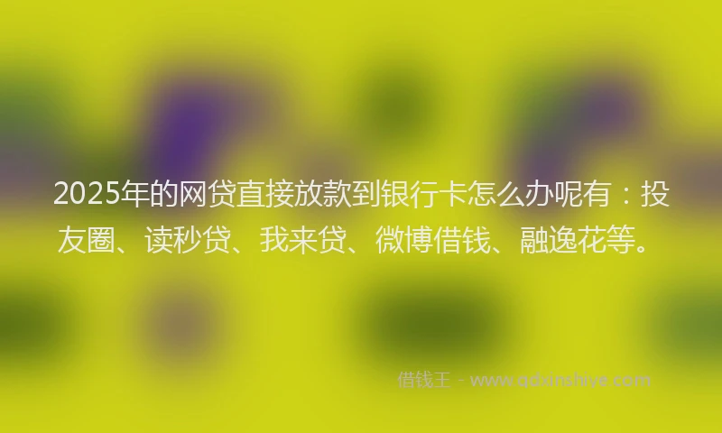 2025年的网贷直接放款到银行卡怎么办呢有：投友圈、读秒贷、我来贷、微博借钱、融逸花等。
