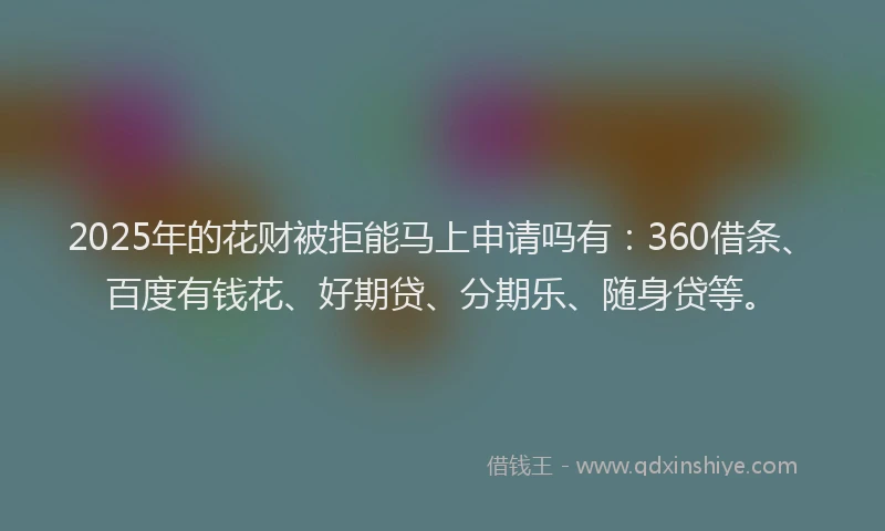2025年的花财被拒能马上申请吗有：360借条、百度有钱花、好期贷、分期乐、随身贷等。