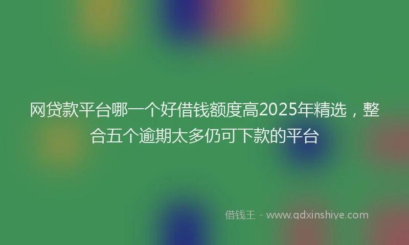 网贷款平台哪一个好借钱额度高2025年精选，整合五个逾期太多仍可下款的平台