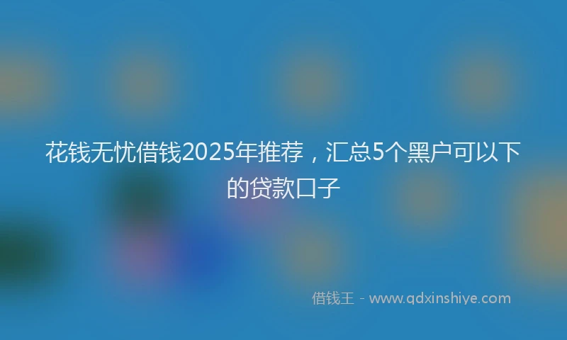 花钱无忧借钱2025年推荐，汇总5个黑户可以下的贷款口子