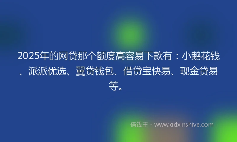 2025年的网贷那个额度高容易下款有：小鹅花钱、派派优选、翼贷钱包、借贷宝快易、现金贷易等。