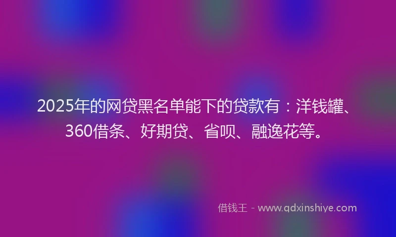2025年的网贷黑名单能下的贷款有：洋钱罐、360借条、好期贷、省呗、融逸花等。