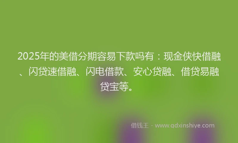 2025年的美借分期容易下款吗有：现金侠快借融、闪贷速借融、闪电借款、安心贷融、借贷易融贷宝等。