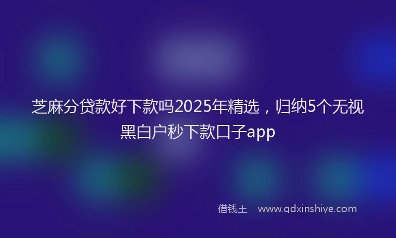 芝麻分贷款好下款吗2025年精选，归纳5个无视黑白户秒下款口子app