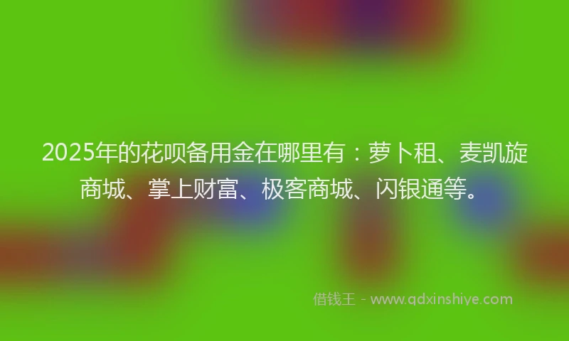 2025年的花呗备用金在哪里有：萝卜租、麦凯旋商城、掌上财富、极客商城、闪银通等。