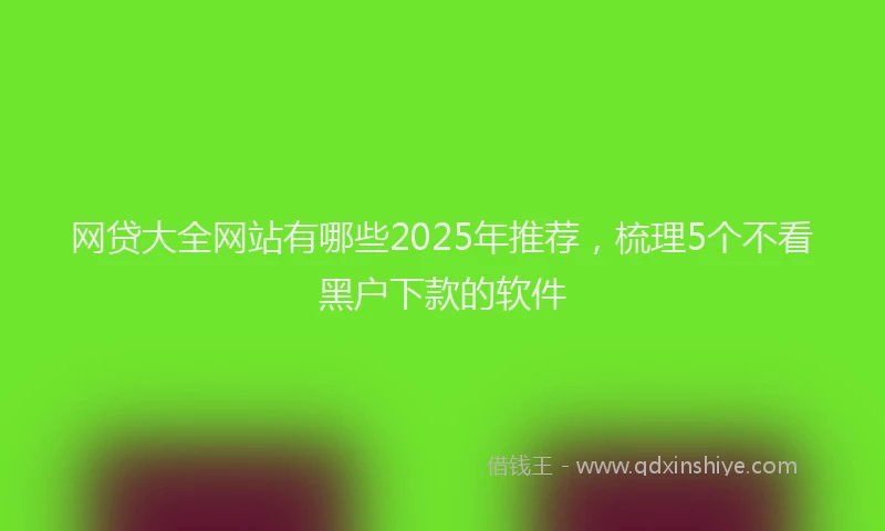 网贷大全网站有哪些2025年推荐，梳理5个不看黑户下款的软件