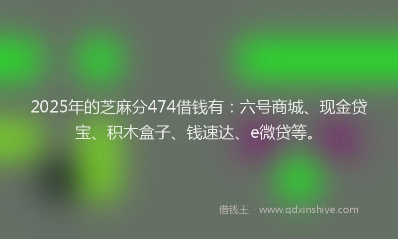 2025年的芝麻分474借钱有：六号商城、现金贷宝、积木盒子、钱速达、e微贷等。