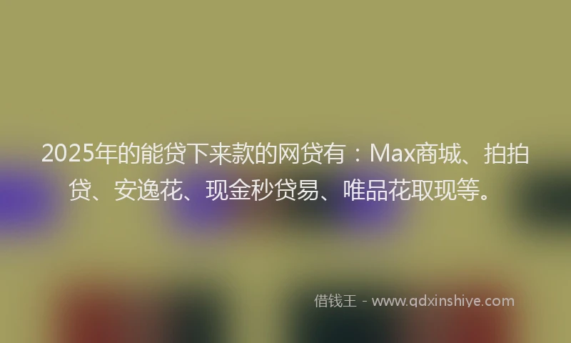 2025年的能贷下来款的网贷有：Max商城、拍拍贷、安逸花、现金秒贷易、唯品花取现等。