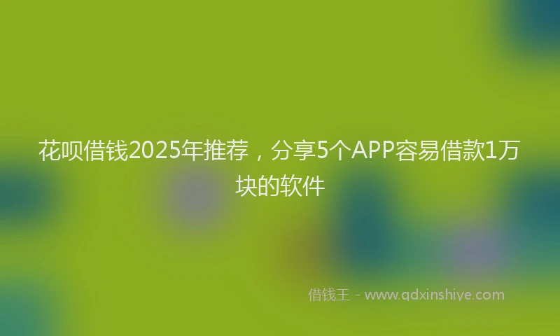 花呗借钱2025年推荐，分享5个APP容易借款1万块的软件