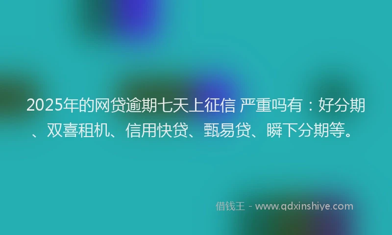 2025年的网贷逾期七天上征信 严重吗有：好分期、双喜租机、信用快贷、甄易贷、瞬下分期等。